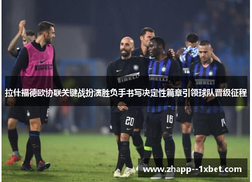 拉什福德欧协联关键战扮演胜负手书写决定性篇章引领球队晋级征程