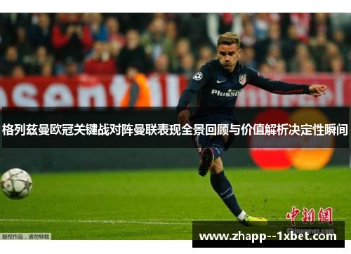 格列兹曼欧冠关键战对阵曼联表现全景回顾与价值解析决定性瞬间 格列兹曼欧冠关键战对阵曼联表现全景回顾与价值解析决定性瞬间