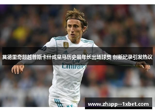 莫德里奇超越普斯卡什成皇马历史最年长出场球员 创新纪录引发热议 莫德里奇超越普斯卡什成皇马历史最年长出场球员 创新纪录引发热议