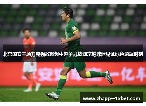 北京国安主场力克强敌掀起中超争冠热潮京城球迷见证绿色荣耀时刻