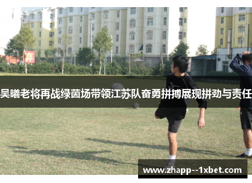 吴曦老将再战绿茵场带领江苏队奋勇拼搏展现拼劲与责任 吴曦老将再战绿茵场带领江苏队奋勇拼搏展现拼劲与责任