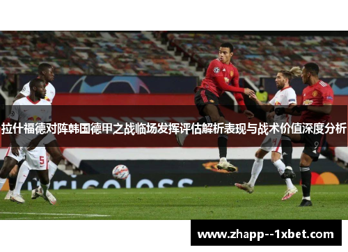 拉什福德对阵韩国德甲之战临场发挥评估解析表现与战术价值深度分析 拉什福德对阵韩国德甲之战临场发挥评估解析表现与战术价值深度分析
