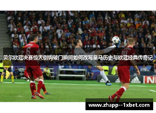 贝尔欧冠决赛惊天倒钩破门瞬间如何改写皇马历史与欧冠经典传奇记